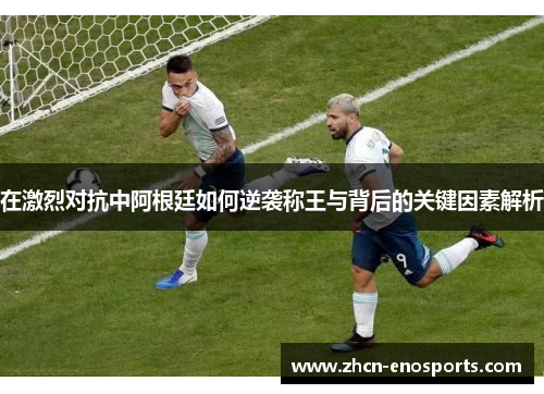 在激烈对抗中阿根廷如何逆袭称王与背后的关键因素解析