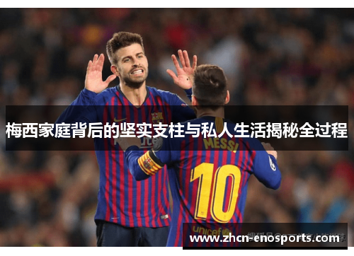 梅西家庭背后的坚实支柱与私人生活揭秘全过程