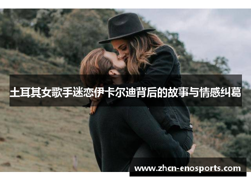 土耳其女歌手迷恋伊卡尔迪背后的故事与情感纠葛
