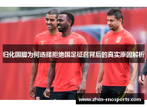 归化国脚为何选择拒绝国足征召背后的真实原因解析